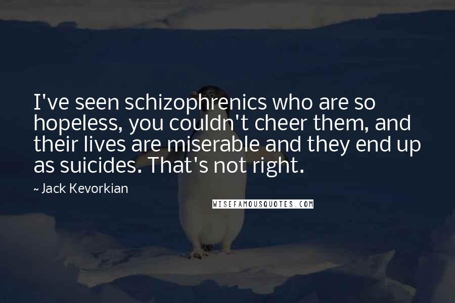 Jack Kevorkian Quotes: I've seen schizophrenics who are so hopeless, you couldn't cheer them, and their lives are miserable and they end up as suicides. That's not right.