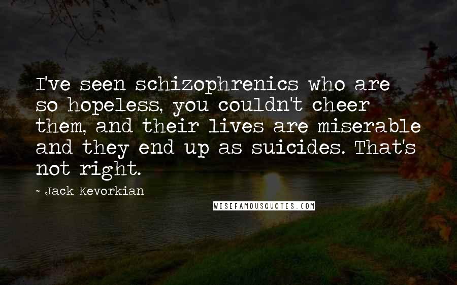 Jack Kevorkian Quotes: I've seen schizophrenics who are so hopeless, you couldn't cheer them, and their lives are miserable and they end up as suicides. That's not right.