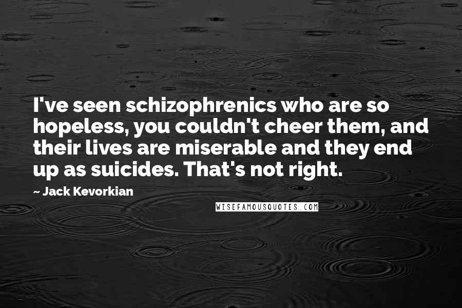 Jack Kevorkian Quotes: I've seen schizophrenics who are so hopeless, you couldn't cheer them, and their lives are miserable and they end up as suicides. That's not right.