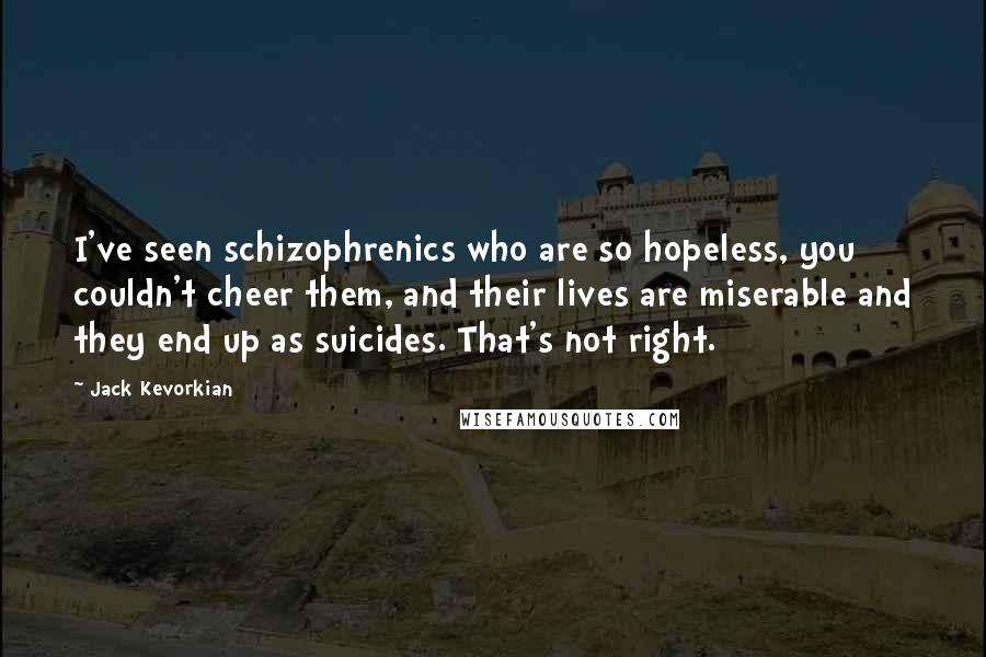 Jack Kevorkian Quotes: I've seen schizophrenics who are so hopeless, you couldn't cheer them, and their lives are miserable and they end up as suicides. That's not right.