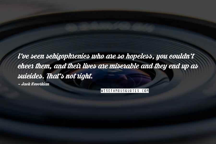 Jack Kevorkian Quotes: I've seen schizophrenics who are so hopeless, you couldn't cheer them, and their lives are miserable and they end up as suicides. That's not right.