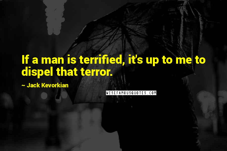 Jack Kevorkian Quotes: If a man is terrified, it's up to me to dispel that terror.