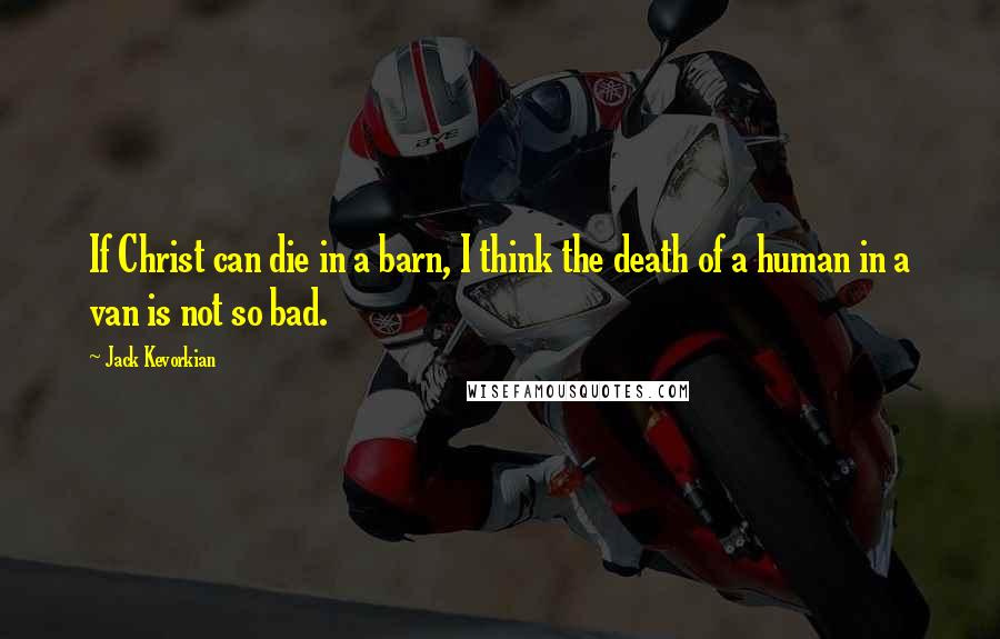Jack Kevorkian Quotes: If Christ can die in a barn, I think the death of a human in a van is not so bad.