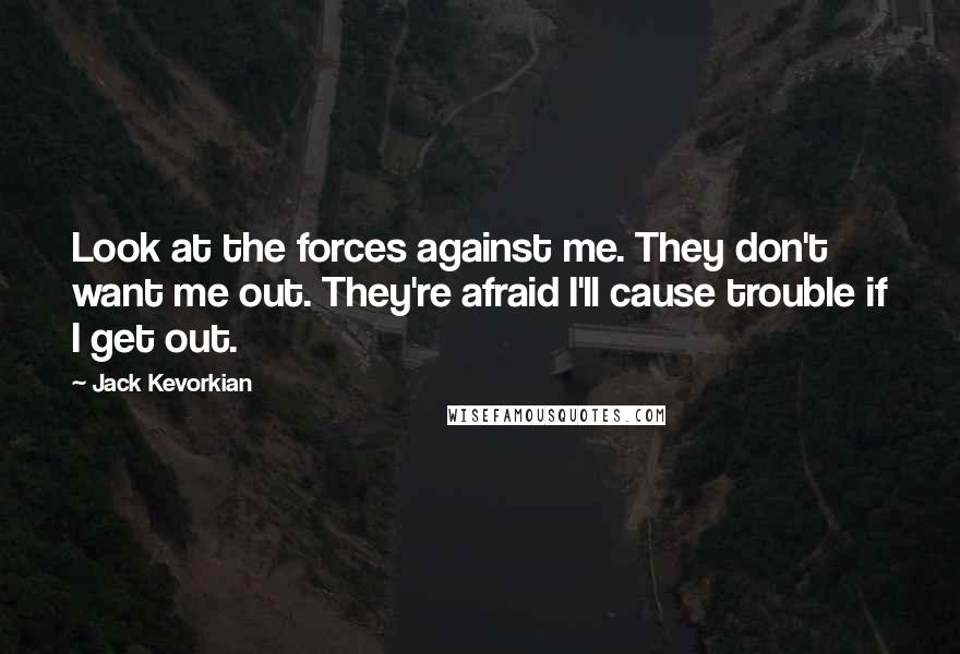 Jack Kevorkian Quotes: Look at the forces against me. They don't want me out. They're afraid I'll cause trouble if I get out.