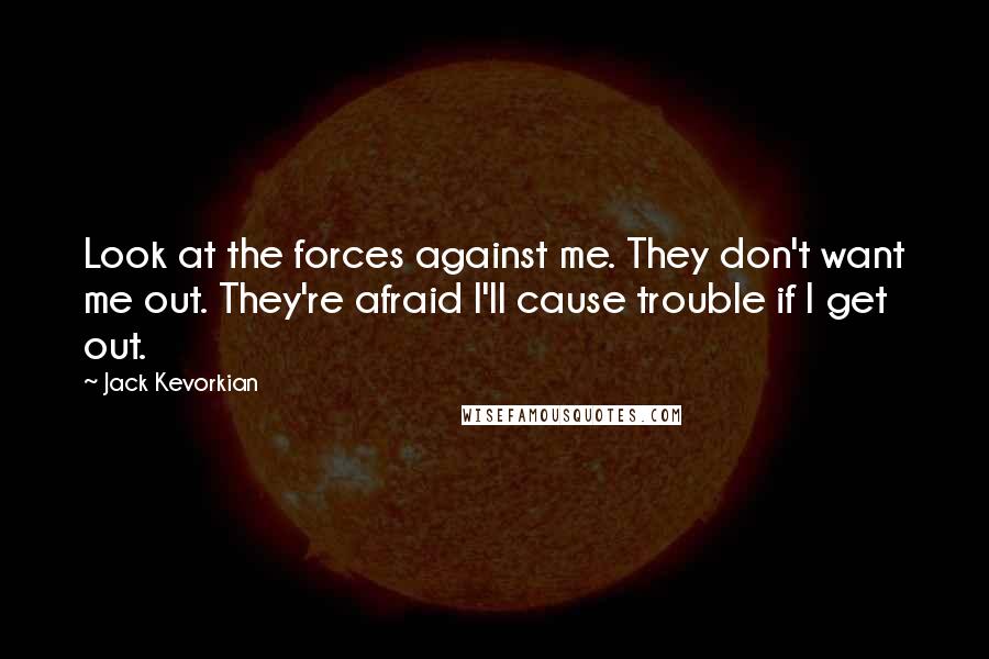 Jack Kevorkian Quotes: Look at the forces against me. They don't want me out. They're afraid I'll cause trouble if I get out.