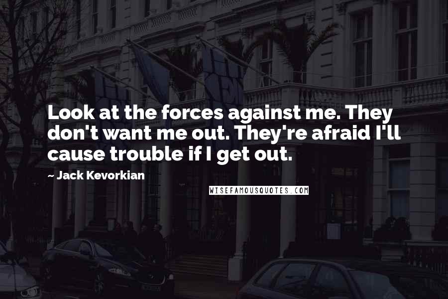 Jack Kevorkian Quotes: Look at the forces against me. They don't want me out. They're afraid I'll cause trouble if I get out.