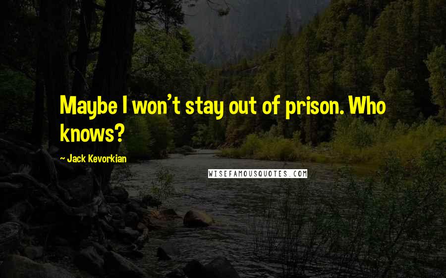 Jack Kevorkian Quotes: Maybe I won't stay out of prison. Who knows?