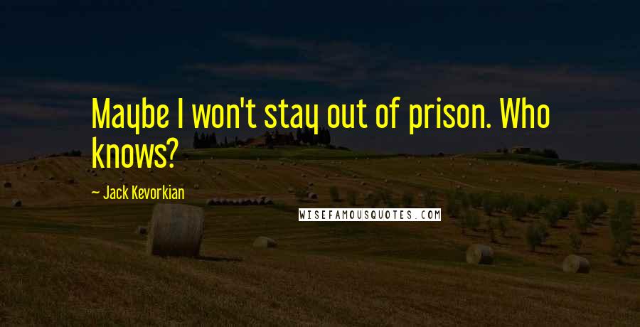 Jack Kevorkian Quotes: Maybe I won't stay out of prison. Who knows?