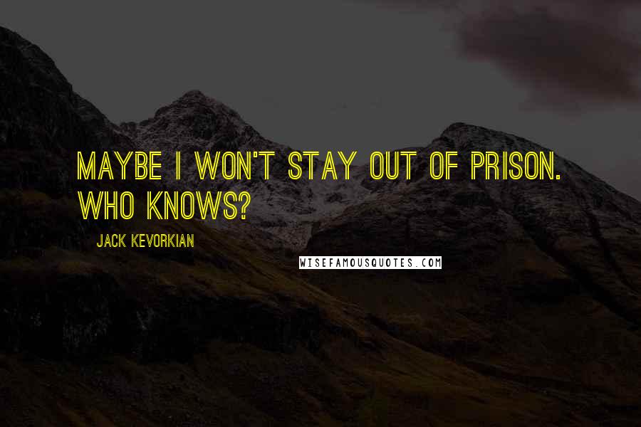 Jack Kevorkian Quotes: Maybe I won't stay out of prison. Who knows?