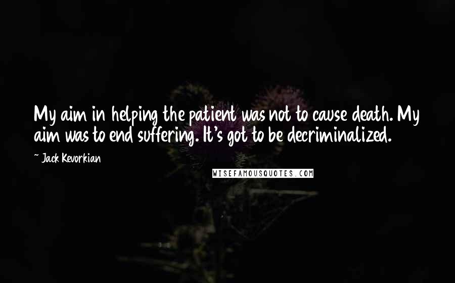 Jack Kevorkian Quotes: My aim in helping the patient was not to cause death. My aim was to end suffering. It's got to be decriminalized.