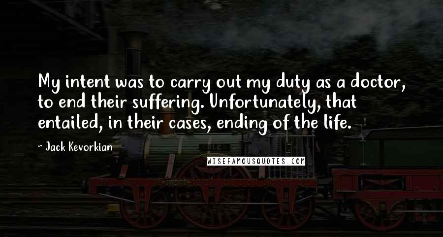 Jack Kevorkian Quotes: My intent was to carry out my duty as a doctor, to end their suffering. Unfortunately, that entailed, in their cases, ending of the life.