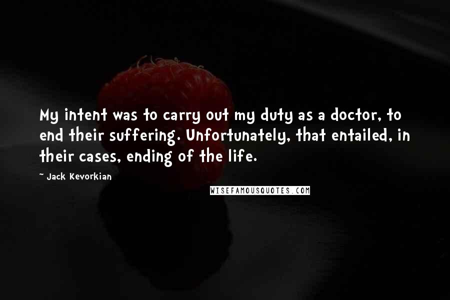 Jack Kevorkian Quotes: My intent was to carry out my duty as a doctor, to end their suffering. Unfortunately, that entailed, in their cases, ending of the life.