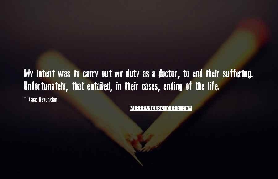 Jack Kevorkian Quotes: My intent was to carry out my duty as a doctor, to end their suffering. Unfortunately, that entailed, in their cases, ending of the life.