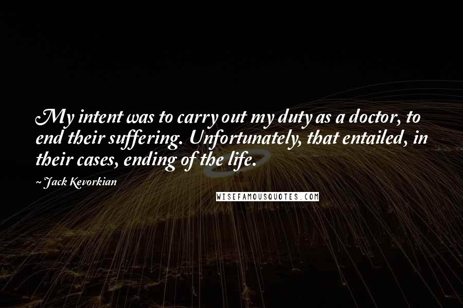 Jack Kevorkian Quotes: My intent was to carry out my duty as a doctor, to end their suffering. Unfortunately, that entailed, in their cases, ending of the life.