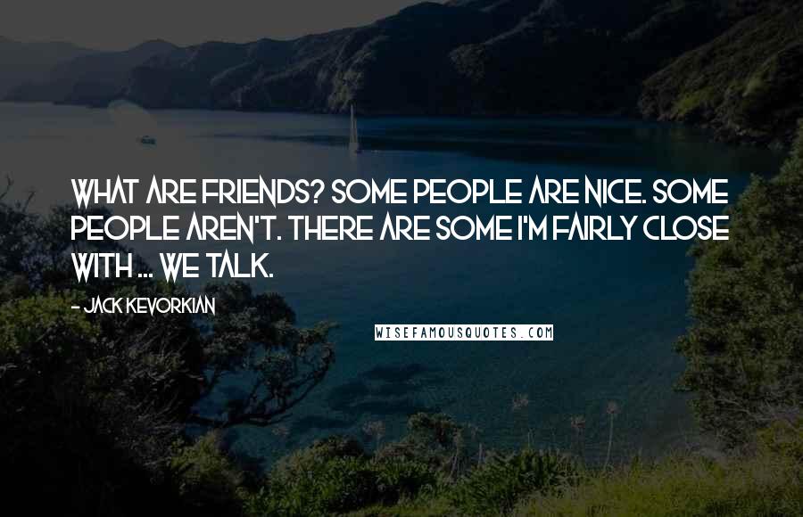 Jack Kevorkian Quotes: What are friends? Some people are nice. Some people aren't. There are some I'm fairly close with ... we talk.