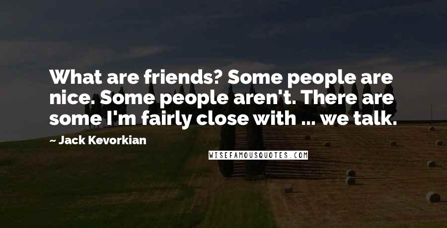 Jack Kevorkian Quotes: What are friends? Some people are nice. Some people aren't. There are some I'm fairly close with ... we talk.