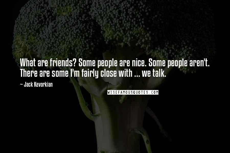 Jack Kevorkian Quotes: What are friends? Some people are nice. Some people aren't. There are some I'm fairly close with ... we talk.