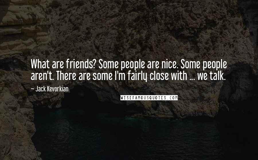 Jack Kevorkian Quotes: What are friends? Some people are nice. Some people aren't. There are some I'm fairly close with ... we talk.