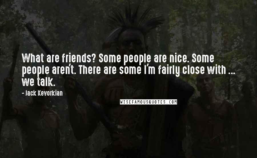 Jack Kevorkian Quotes: What are friends? Some people are nice. Some people aren't. There are some I'm fairly close with ... we talk.