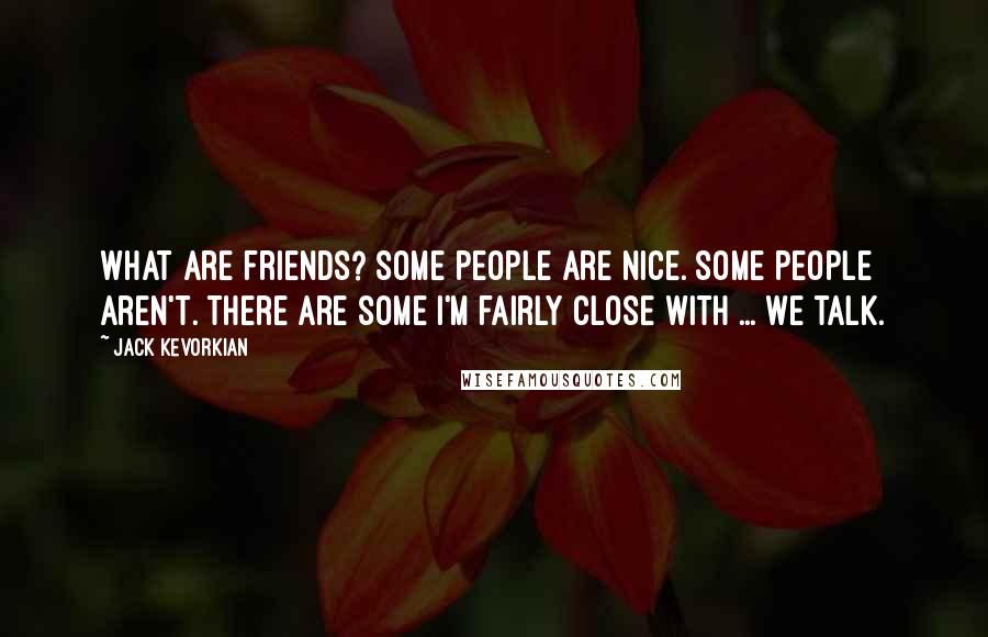 Jack Kevorkian Quotes: What are friends? Some people are nice. Some people aren't. There are some I'm fairly close with ... we talk.