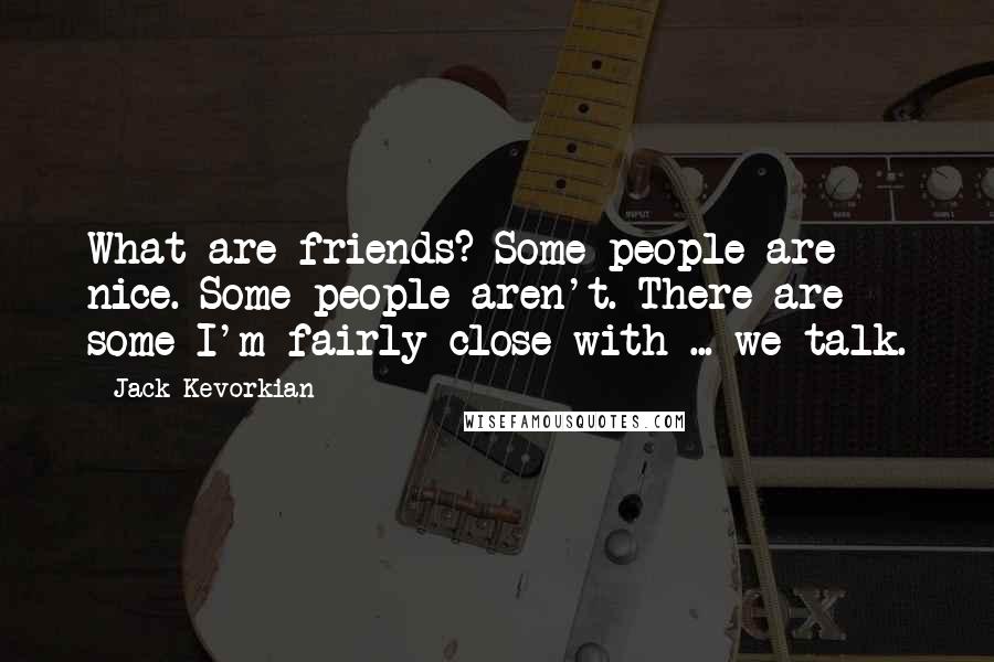 Jack Kevorkian Quotes: What are friends? Some people are nice. Some people aren't. There are some I'm fairly close with ... we talk.