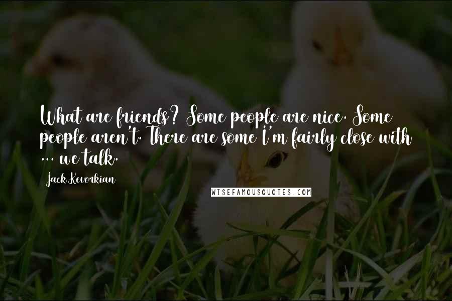 Jack Kevorkian Quotes: What are friends? Some people are nice. Some people aren't. There are some I'm fairly close with ... we talk.