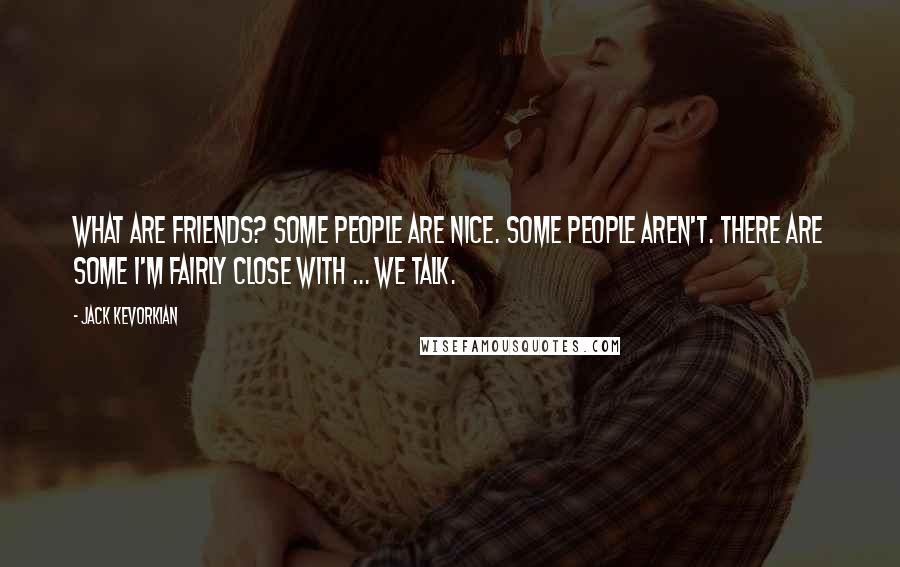Jack Kevorkian Quotes: What are friends? Some people are nice. Some people aren't. There are some I'm fairly close with ... we talk.