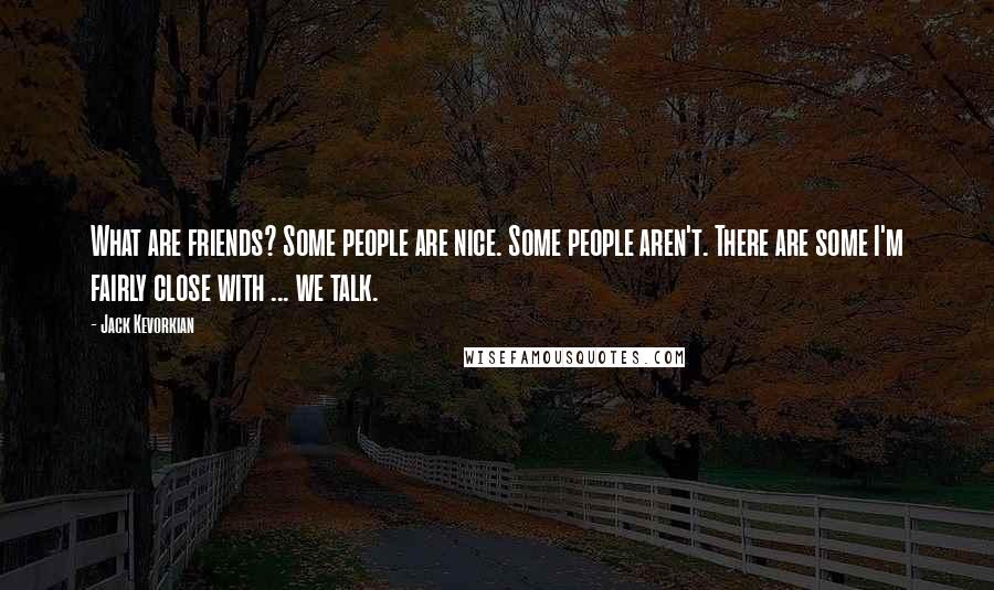 Jack Kevorkian Quotes: What are friends? Some people are nice. Some people aren't. There are some I'm fairly close with ... we talk.