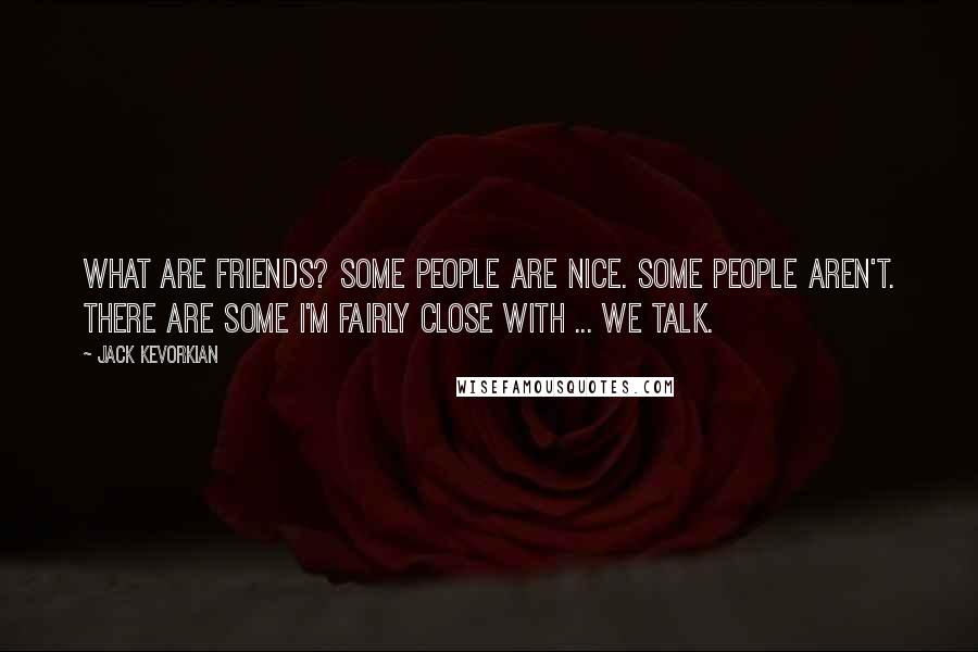 Jack Kevorkian Quotes: What are friends? Some people are nice. Some people aren't. There are some I'm fairly close with ... we talk.