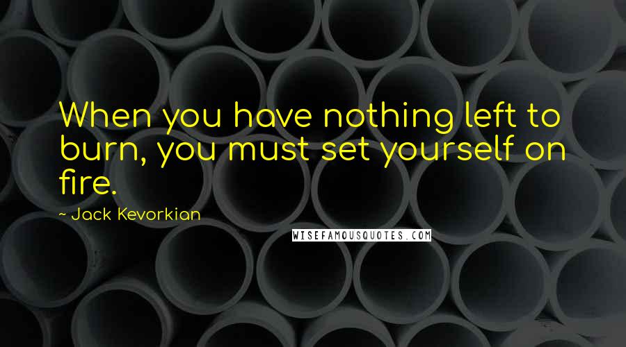 Jack Kevorkian Quotes: When you have nothing left to burn, you must set yourself on fire.