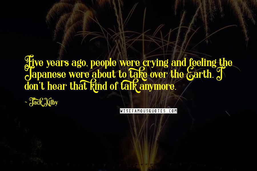 Jack Kilby Quotes: Five years ago, people were crying and feeling the Japanese were about to take over the Earth. I don't hear that kind of talk anymore.