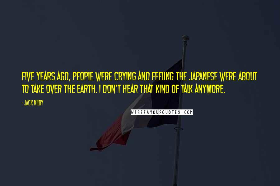 Jack Kilby Quotes: Five years ago, people were crying and feeling the Japanese were about to take over the Earth. I don't hear that kind of talk anymore.