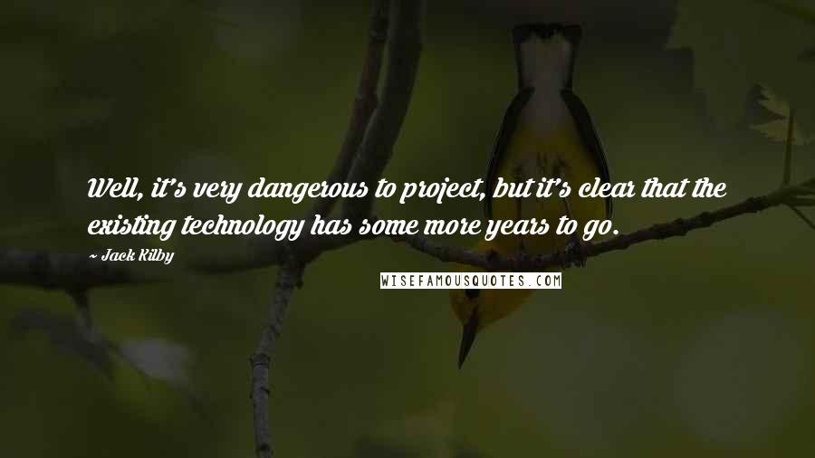Jack Kilby Quotes: Well, it's very dangerous to project, but it's clear that the existing technology has some more years to go.