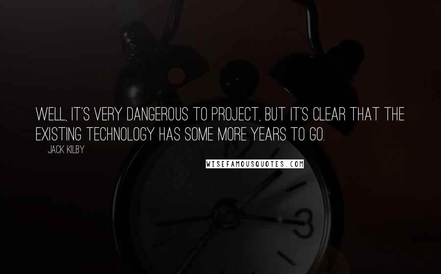 Jack Kilby Quotes: Well, it's very dangerous to project, but it's clear that the existing technology has some more years to go.