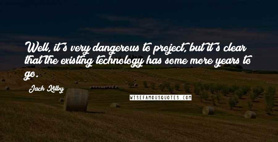 Jack Kilby Quotes: Well, it's very dangerous to project, but it's clear that the existing technology has some more years to go.