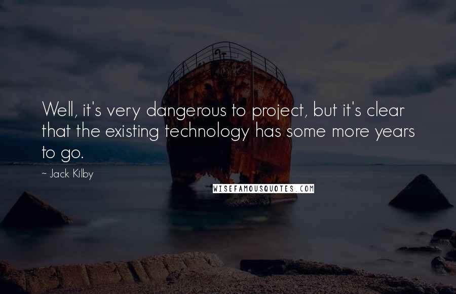 Jack Kilby Quotes: Well, it's very dangerous to project, but it's clear that the existing technology has some more years to go.