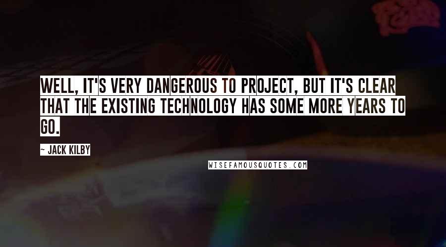 Jack Kilby Quotes: Well, it's very dangerous to project, but it's clear that the existing technology has some more years to go.