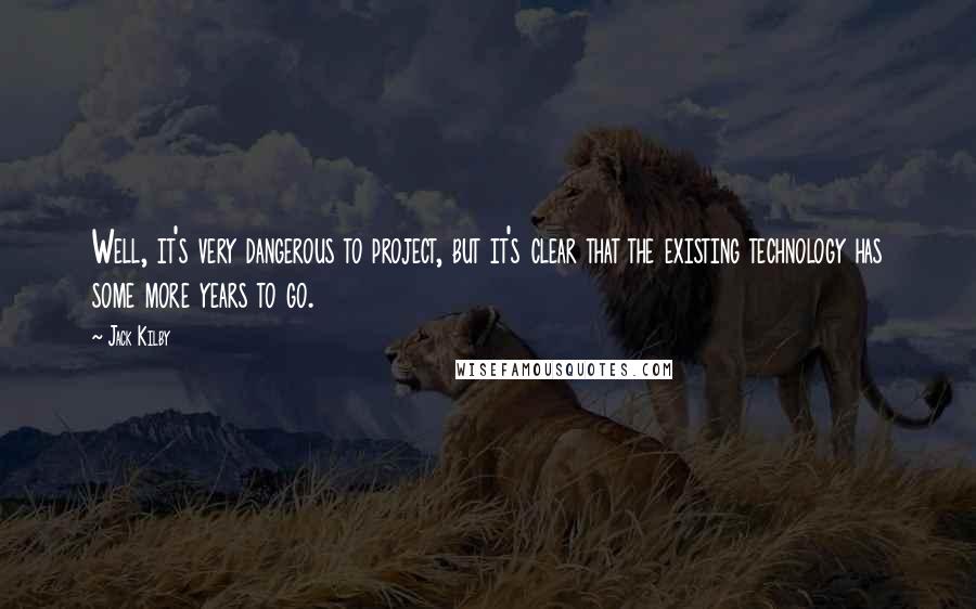 Jack Kilby Quotes: Well, it's very dangerous to project, but it's clear that the existing technology has some more years to go.