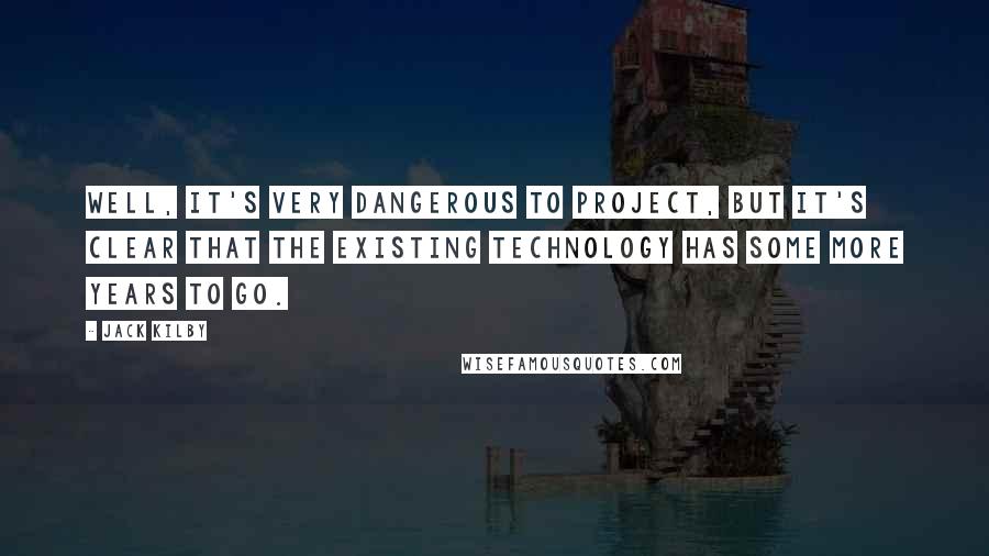 Jack Kilby Quotes: Well, it's very dangerous to project, but it's clear that the existing technology has some more years to go.