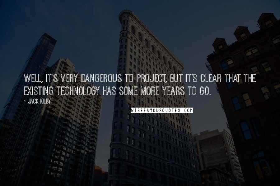 Jack Kilby Quotes: Well, it's very dangerous to project, but it's clear that the existing technology has some more years to go.