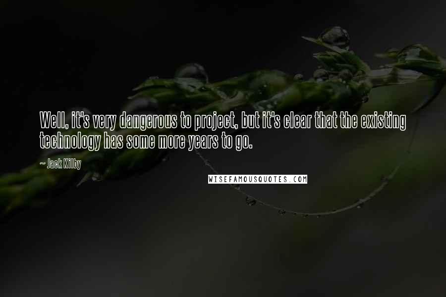 Jack Kilby Quotes: Well, it's very dangerous to project, but it's clear that the existing technology has some more years to go.