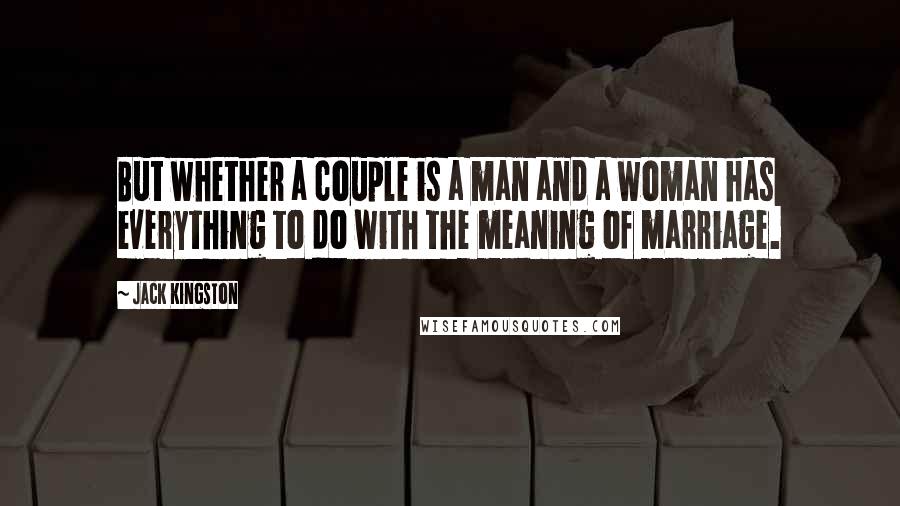 Jack Kingston Quotes: But whether a couple is a man and a woman has everything to do with the meaning of marriage.