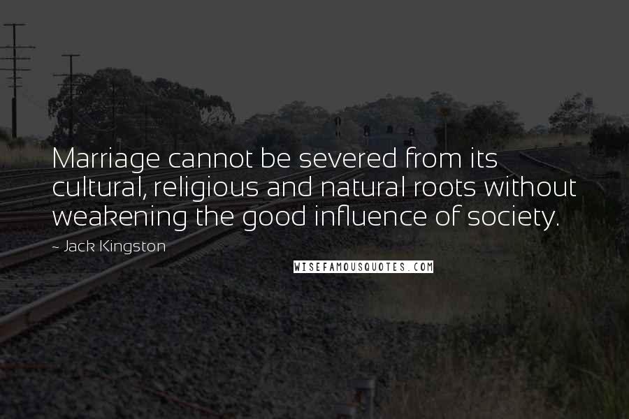 Jack Kingston Quotes: Marriage cannot be severed from its cultural, religious and natural roots without weakening the good influence of society.