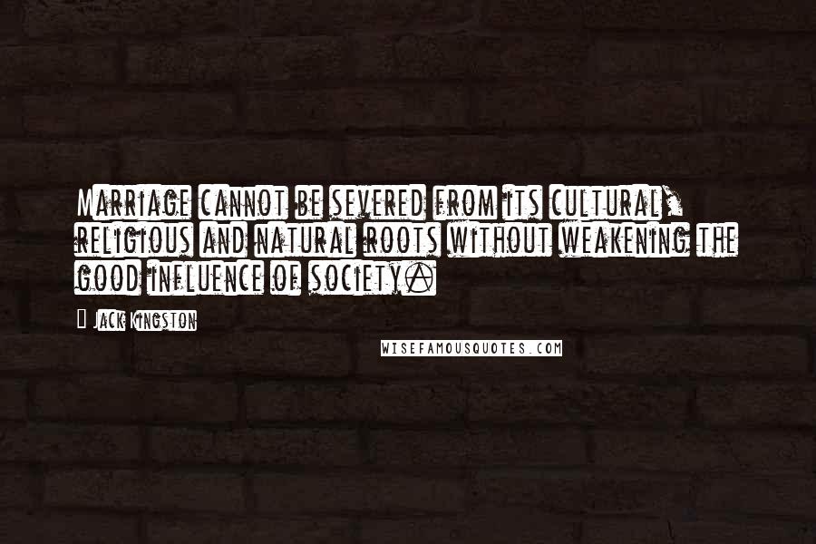 Jack Kingston Quotes: Marriage cannot be severed from its cultural, religious and natural roots without weakening the good influence of society.