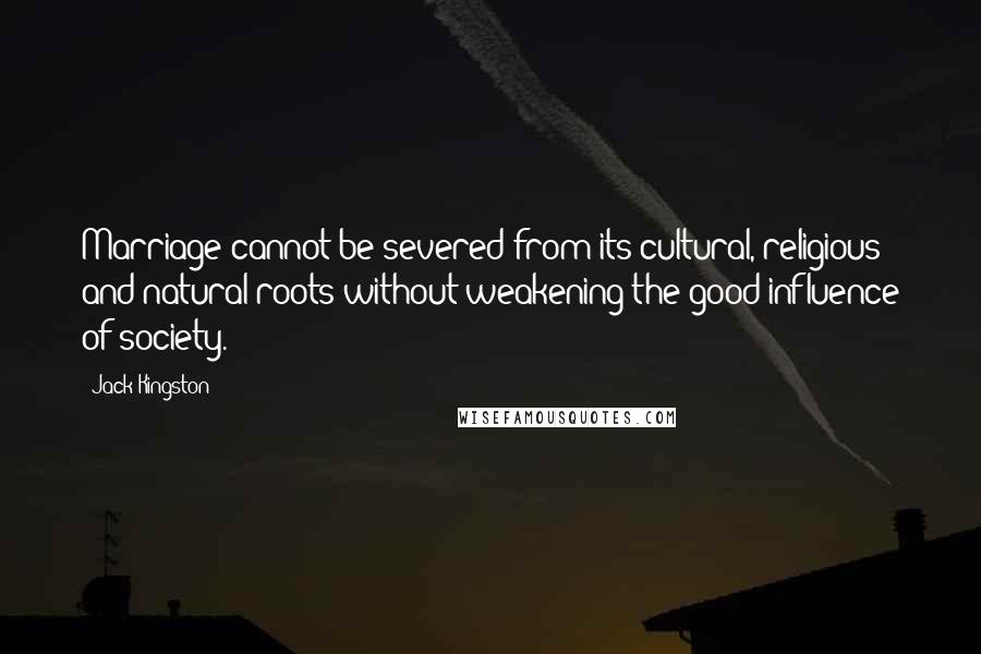 Jack Kingston Quotes: Marriage cannot be severed from its cultural, religious and natural roots without weakening the good influence of society.