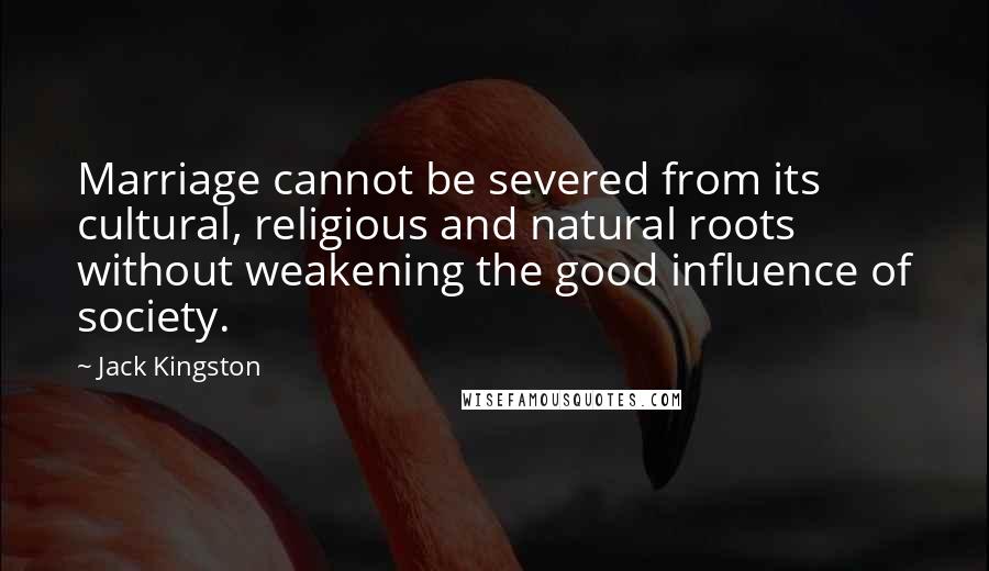 Jack Kingston Quotes: Marriage cannot be severed from its cultural, religious and natural roots without weakening the good influence of society.