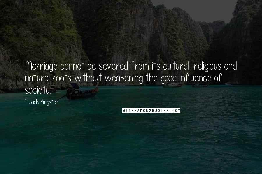 Jack Kingston Quotes: Marriage cannot be severed from its cultural, religious and natural roots without weakening the good influence of society.