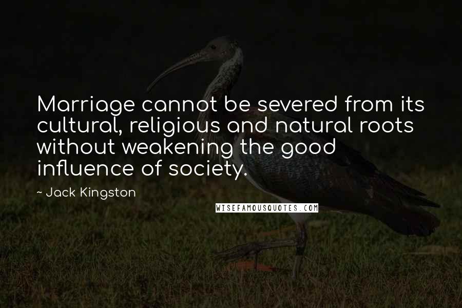 Jack Kingston Quotes: Marriage cannot be severed from its cultural, religious and natural roots without weakening the good influence of society.