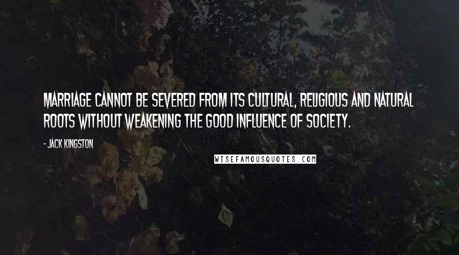 Jack Kingston Quotes: Marriage cannot be severed from its cultural, religious and natural roots without weakening the good influence of society.