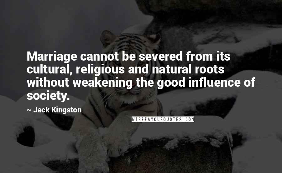 Jack Kingston Quotes: Marriage cannot be severed from its cultural, religious and natural roots without weakening the good influence of society.